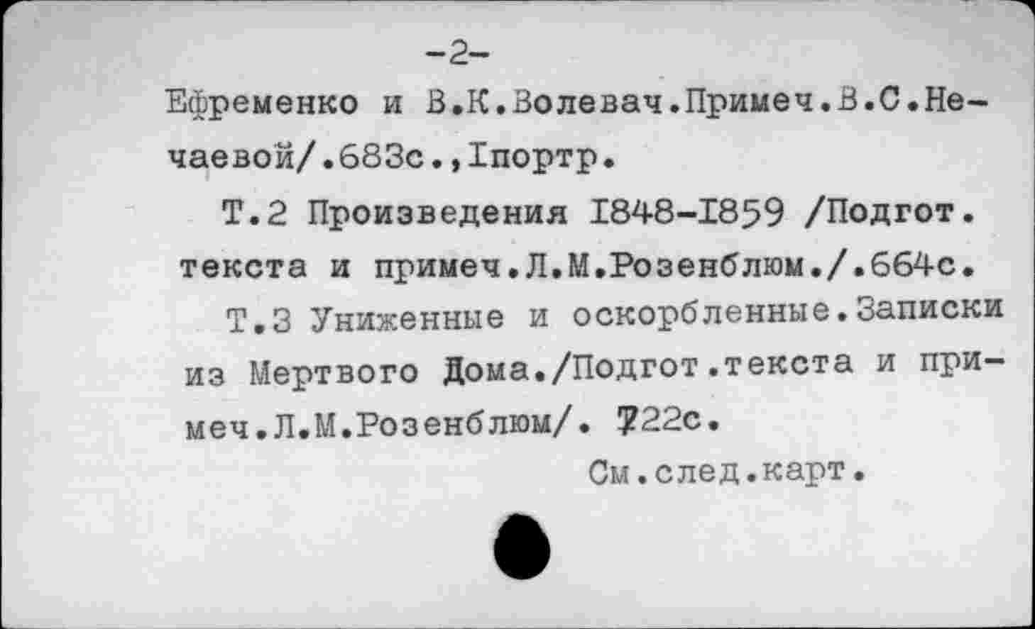 ﻿-2-
Ефременко и В.К.Волевач.Примеч.В.С.Нечаевой/. 683с.,1портр.
Т.2 Произведения 1848-1859 /Подгот. текста и примеч,Л.М,Розенблюм./.664с.
Т.З Униженные и оскорбленные.Записки из Мертвого Дома./Подгот.текста и при— меч.Л.М.Розенблюм/. ?22с.
См.след.карт.